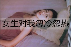 女生对我忽冷忽热，我该怎么办？-恋爱至上