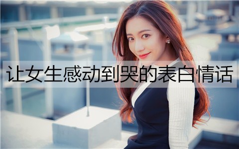 让女生感动到哭的表白情话，表白感动到哭的一段话-恋爱至上