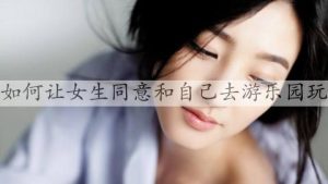 如何让女生同意和自己去游乐园玩，怎么约女生去游乐场-恋爱至上