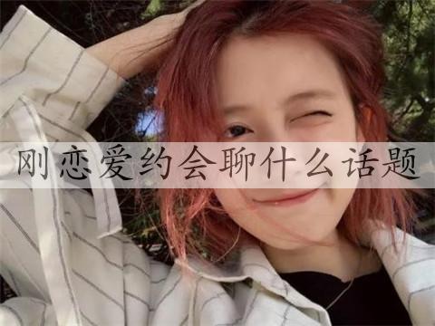 刚恋爱约会聊什么话题，情侣约会时聊什么-恋爱至上