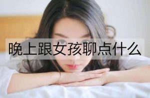晚上跟女孩聊点什么比较好？女生在晚上最想聊的话题-恋爱至上