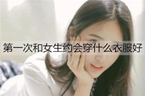 第一次和女生约会穿什么衣服好？男生初次约会穿搭-恋爱至上
