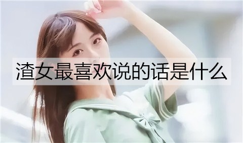 渣女最喜欢说的话是什么？渣女语录汇总-恋爱至上