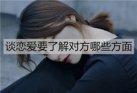 谈恋爱要了解对方哪些方面？怎么了解？-恋爱至上