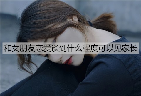 和女朋友恋爱谈到什么程度可以见家长？-恋爱至上