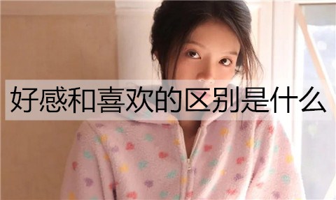 好感和喜欢的区别是什么？如何区分好感和喜欢？-恋爱至上