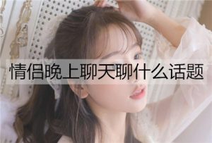 情侣晚上聊天聊什么话题能增进感情?-恋爱至上