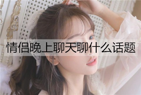 情侣晚上聊天聊什么话题能增进感情？-恋爱至上