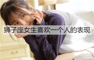 狮子座女生喜欢一个人的表现，别错过-恋爱至上