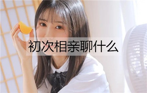 初次相亲聊什么？初次相亲见面聊天话题-恋爱至上