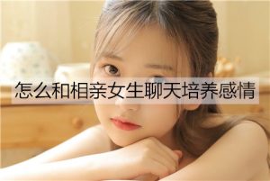 怎么和相亲女生聊天培养感情？-恋爱至上